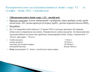 1.Визначення вмісту йонів хлору у Cl – питній воді.
 Прилади і реактиви: штатив лабораторний з пробірками, мірна пробірка, колба, проби
питної води, 10% розчин арґентум (I) нітрату AgNO3 , розчин нітратної кислоти HNO3.
 Хід роботи
 До 5 мл природної води додаємо 1-2 краплі 10%-го розчину арґентум (I) нітрату,
підкисленого нітратною кислотою. Утворюється cлабка каламуть. За інтенсивністю
каламуті робимо висновок про приблизну концентрацію йонів Хлору у питній воді: 1 -
10 мг/л, при нормі - 20 мг/л.
 Слабка каламуть 1-10 мг/л
сильна каламуть 10-50 мг/л
пластівці, що осідають відразу 50-100 мг/л
об'ємний білий осад більше 100 мг/л
 Отже, концентрація Cl – йонів у питній воді в межах норми.
 
