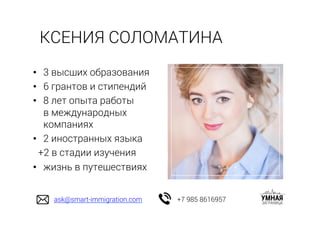 •  3 высших образования
•  6 грантов и стипендий
•  8 лет опыта работы
в международных
компаниях
•  2 иностранных языка
+2 в стадии изучения
•  жизнь в путешествиях
КСЕНИЯ СОЛОМАТИНА
ask@smart-immigration.com +7 985 8616957
 