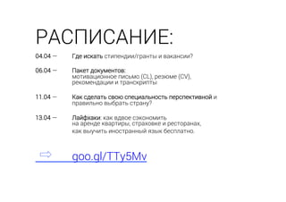 04.04 — Где искать стипендии/гранты и вакансии?
06.04 — Пакет документов:
мотивационное письмо (CL), резюме (CV),
рекомендации и транскрипты
11.04 — Как сделать свою специальность перспективной и
правильно выбрать страну?
13.04 — Лайфхаки: как вдвое сэкономить
на аренде квартиры, страховке и ресторанах,
как выучить иностранный язык бесплатно.
goo.gl/TTy5Mv
РАСПИСАНИЕ:
 