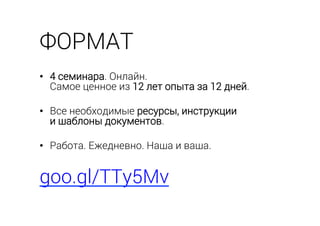 ФОРМАТ
•  4 семинара. Онлайн.
Самое ценное из 12 лет опыта за 12 дней.
•  Все необходимые ресурсы, инструкции
и шаблоны документов.
•  Работа. Ежедневно. Наша и ваша.
goo.gl/TTy5Mv
 