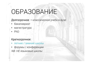 Долгосрочное = классическая учеба в вузе
•  бакалавриат
•  магистратура
•  PhD
Краткосрочное:
•  летние / зимние школы
•  форумы / конференции
NB. НЕ языковые школы
ОБРАЗОВАНИЕ
 