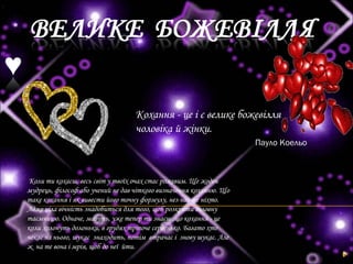 Кохання - це і є велике божевілля
чоловіка й жінки.
Пауло Коельо
Коли ти кохаєш, весь світ у твоїх очах стає рожевим. Ще жоден
мудрець, філософ або учений не дав чіткого визначення коханню. Що
таке кохання і як вивести його точну формулу, нез нає ще ніхто.
Адже ціла вічність знадобиться для того, щоб розкрити головну
таємницю. Одначе, мабуть, уже тепер ти знаєш ,що кохання - це
коли холонуть долоньки, в грудях тріпоче серденько. Багато хто
чекає на нього, шукає знаходить, потім втрачає і знову шукає. Але
ж на те вона і мрія, щоб до неї йти.
 