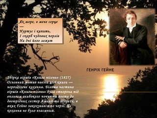 ГЕНРІХ ГЕЙНЕ
Як море, в мене серце
—
Нуртує і кипить,
І скарб чудових перлів
На дні його лежит
Як море, в мене серце
—
Нуртує і кипить,
І скарб чудових перлів
На дні його лежит
Збірка віршів «Книга пісень» (1827)
Основний мотив поезій цієї книги —
нерозділене кохання. Більша частина
віршів «Книги пісень» була створена під
впливом глибокого почуття поета до
двоюрідних сестер Амалії та Терези, в
яких Гейне закохувався по черзі. Це
кохання не було взаємним.
 