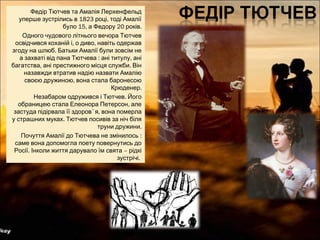 Федір Тютчев та Амалія Лерхенфельд
1823 ,уперше зустрілись в році тоді Амалії
15, 20 .було а Федору років
Одного чудового літнього вечора Тютчев
, ,освідчився коханій і о диво навіть одержав
.згоду на шлюб Батьки Амалії були зовсім не
: ,а захваті від пана Тютчева ані титулу ані
, .багатства ані престижного місця служби Він
назавжди втратив надію назвати Амалію
,своєю дружиною вона стала баронесою
.Крюденер
.Незабаром одружився і Тютчев Його
,обраницею стала Елеонора Петерсон але
застуда підірвала її здоров` ,я вона померла
.у страшних муках Тютчев посивів за ніч біля
.труни дружини
:Почуття Амалії до Тютчева не змінилось
саме вона допомогла поету повернутись до
. –Росії Інколи життя дарувало їм свята рідкі
.зустрічі
 