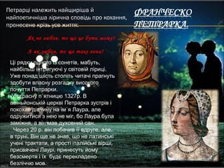 Петрарці належить найщиріша й
найпоетичніша лірична сповідь про кохання,
пронесене крізь усе життя:
Як не любов, то що це бути може?
А як любов, то що таке вона?
Ці рядки одного із сонетів, мабуть,
найбільш інтригуючі у світовій ліриці.
Уже понад шість століть читачі прагнуть
здобути власну розгадку високого
почуття Петрарки.
У страсну п`ятницю 1327р. В
авіньйонській церкві Петрарка зустрів і
покохав дівчину на ім`я Лаура, але
одружитися з нею не міг, бо Лаура була
заміжня, а він мав духовний сан.
Через 20 р. він побачив її вдруге, але..
в труні. Він ще не знав, що не латинські
учені трактати, а прості італійські вірші,
присвячені Лаурі, принесуть йому
безсмертя і їх будє перекладено
безліччю мов.
 