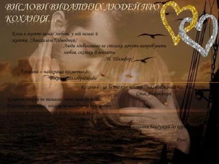 Коли в житті немає любові, у ній немає й
життя. /Авессалом Підводний/
Люди здебільшого не стільки хочуть випробувати
любов, скільки її вселити.
/Н. Шамфор/
Кохання – найкраща косметика.
Джина Лоллобріджида
Кохання - це безмежне щастя... на обмежений час.
Стас Янковський
Кохання ніколи не вимагає, воно завжди віддає.
Кохання страждає, ніколи не шкодуючи при цьому
й ніколи не намагаючись помститися за себе.
Махатма Ганді
Лише раб кохання байдужий до користі та
інших вад.
Румі
 