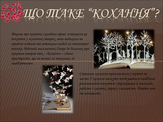 Віками про кохання складали вірші, оспівували це
почуття у музичних творах, воно надихало на
героїчні подвиги та штовхало людей на неймовірні
вчинки. Відомий письменник Оноре де Бальзак про
кохання говорив так : «Кохання – єдина
пристрасть, що не визнає ні минулого, ні
майбутнього».
Справжнє кохання трапляється у житті не
часто.У коханні можуть поєднуватися найбільш
різноманітні почуття: страждання й насолода,
радість і смуток, страх і сміливість. Навіть гнів
та ненависть.
 