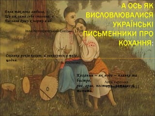 Кохання – як вода – плавке та
бистре,
рве, грає, пестить, затягає й
топить.
Леся Українка
“Лісова пісня”, 1911
Енея так вона любила, –
Що аж сама себе спалила, –
Послала душу к чорту в ад.
Іван Котляревський«Енеїда», 1798
Скільки років кохаю, а закохуюсь в тебе
щодня.
Л. Костенко
 