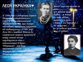 Месіє! коли ти пролив за
мене…
хоч краплю крові
дарма… я тепер
за тебе віддаю…
життя… і кров…
і душу… все даремне!…
Не за щастя…
не за небесне царство…
ні… з любові!
У 1888 році в Запоріжжі Лариса
Петрівна познайомилася з
Сергієм Костянтиновичем
Мержинским,.Він жив деякий
час в Ялті, проходячи лікування
від туберкульозу. У1901 році
Леся їде в зимовий Мінськ до
смертельно хворого коханого.У
важкі зимові місяці
народжується одна з
найсильніших її драм -
"Одержима", яка була
присвячена Сергію. Сергій
Мержинский помирає, і Лариса
Петрівна назавжди надягає
чорний траурний одяг.
 