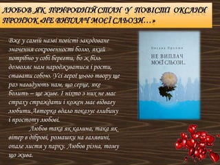 Вже у самій назві повісті закодоване
значення сокровенності болю, який
потрібно у собі берегти, бо ж біль
дозволяє нам народжуватися і рости,
ставати собою. Усі герої цього твору ще
раз нагадують нам, що серце, яке
болить – ще живе. І ніхто з них не має
страху страждати і кожен має відвагу
любити.Авторка вдало показує глибину
і простоту любові.
Любов така як калина, така як
вітер в діброві, ромашки на галявині,
опале листя у парку. Любов різна, тому
що жива.
 