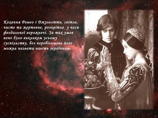 Кохання Ромео і Джульєтти, світле,
чисте та жертовне, розквітло у часи
феодальної ворожнечі. За тих умов
воно було викликом усьому
суспільству, без перебільшень його
можна назвати навіть героїчним.
 
