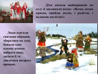 Діти носили жайворонків по
селу й закликали весну: «Весно, весно
красна, прийди, весно, з радістю, з
великою милістю!»
Люди одягали
святкове вбрання,
збиралися на луці,
бажали одне
одному вчасно
вибрати ниву,
засіяти її та
діждатися щедрого
врожаю.
 