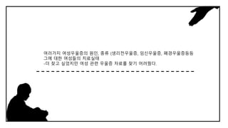 여러가지 여성우울증의 원인, 종류 (생리전우울증, 임신우울증, 폐경우울증등등
그에 대한 여성들의 치료실태
-더 찾고 싶었지만 여성 관련 우울증 자료를 찾기 어려웠다.
 