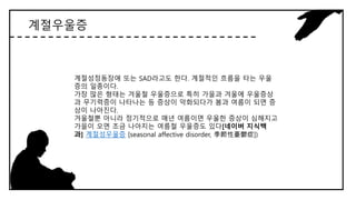 계절우울증
계절성정동장애 또는 SAD라고도 한다. 계절적인 흐름을 타는 우울
증의 일종이다.
가장 많은 형태는 겨울철 우울증으로 특히 가을과 겨울에 우울증상
과 무기력증이 나타나는 등 증상이 악화되다가 봄과 여름이 되면 증
상이 나아진다.
겨울철뿐 아니라 정기적으로 매년 여름이면 우울한 증상이 심해지고
가을이 오면 조금 나아지는 여름철 우울증도 있다[네이버 지식백
과] 계절성우울증 [seasonal affective disorder, 季節性憂鬱症])
 