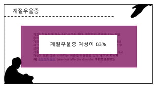 계절우울증
계절성정동장애 또는 SAD라고도 한다. 계절적인 흐름을 타는 우울
증의 일종이다.
가장 많은 형태는 겨울철 우울증으로 특히 가을과 겨울에 우울증상
과 무기력증이 나타나는 등 증상이 악화되다가 봄과 여름이 되면 증
상이 나아진다.
겨울철뿐 아니라 정기적으로 매년 여름이면 우울한 증상이 심해지고
가을이 오면 조금 나아지는 여름철 우울증도 있다[네이버 지식백
과] 계절성우울증 [seasonal affective disorder, 季節性憂鬱症])
계절우울증 여성이 83%
 