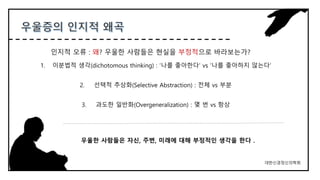 1. 이분법적 생각(dichotomous thinking) : ‘나를 좋아한다’ vs ‘나를 좋아하지 않는다’
2. 선택적 추상화(Selective Abstraction) : 전체 vs 부분
3. 과도한 일반화(Overgeneralization) : 몇 번 vs 항상
인지적 오류 : 왜? 우울한 사람들은 현실을 부정적으로 바라보는가?
대한신경정신의학회
우울한 사람들은 자신, 주변, 미래에 대해 부정적인 생각을 한다 .
 