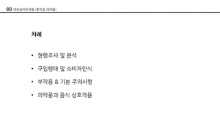 00 안전상비의약품 (편의점 의약품)
차례
• 현행조사 및 분석
• 구입행태 및 소비자인식
• 부작용 & 기본 주의사항
• 의약품과 음식 상호작용
 