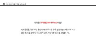 의약품 부작용(Side Effect)이란?
의약품등을 정상적인 용법에 따라 투여한 경우 발생하는 모든 의도되지
않은 효과를 말하며, 의도되지 않은 바람직한 효과를 포함합니다.
03 안전상비의약품 부작용 & 주의사항
 