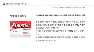 타이레놀정 500mg 타이레놀은 '아세트아미노펜’이라는 성분을 단독으로 함유한 의약품
열을 떨어뜨리는 효과(해열), 통증을 완화시키는 효과(진통)가 우수
한 한편, 위장관 출혈장애를 비롯한 다른 부작용들이 적다는 특징으
로 오랫동안 사용된 의약품이다.
하지만, 이렇게 안전하다는 장점때문에 오히려 오남용 되는 사례가
많다.
타이레놀 과량복용하게 되는 경우(1일 기준 최대 허용용량 4g)심각
한 간독성을 일으킬 수 있다.
신경계감각기관용 의약품 > 중추신경계용약 > 해열, 진통, 소염제
03 안전상비의약품 부작용 & 주의사항
 