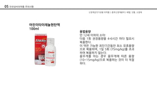 05 안전상비의약품 주의사항
어린이타이레놀현탄액
100ml
용법용량
만 12세 이하의 소아:
다음 1회 권장용량을 4-6시간 마다 필요시
복용한다.
이 약은 가능한 최단기간동안 최소 유효용량
으로 복용하며, 1일 5회 (75mg/kg)를 초과
하여 복용하지 않는다.
몸무게를 아는 경우 몸무게에 따른 용량
(10~15mg/kg)으로 복용하는 것이 더 적절
하다.
신경계감각기관용 의약품 > 중추신경계용약 > 해열, 진통, 소염제
 