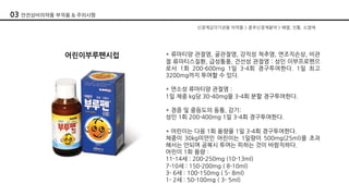 신경계감각기관용 의약품 > 중추신경계용약 > 해열, 진통, 소염제
어린이부루펜시럽 * 류마티양 관절염, 골관절염, 강직성 척추염, 연조직손상, 비관
절 류마티스질환, 급성통풍, 건선성 관절염 : 성인 이부프로펜으
로서 1회 200-600mg 1일 3-4회 경구투여한다. 1일 최고
3200mg까지 투여할 수 있다.
* 연소성 류마티양 관절염 :
1일 체중 kg당 30-40mg을 3-4회 분할 경구투여한다.
* 경증 및 중등도의 동통, 감기:
성인 1회 200-400mg 1일 3-4회 경구투여한다.
* 어린이는 다음 1회 용량을 1일 3-4회 경구투여한다.
체중이 30kg미만인 어린이는 1일량이 500mg(25ml)을 초과
해서는 안되며 공복시 투여는 피하는 것이 바람직하다.
어린이 1회 용량 :
11-14세 : 200-250mg (10-13ml)
7-10세 : 150-200mg ( 8-10ml)
3- 6세 : 100-150mg ( 5- 8ml)
1- 2세 : 50-100mg ( 3- 5ml)
03 안전상비의약품 부작용 & 주의사항
 