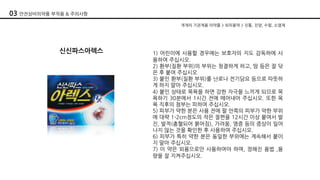 개개의 기관계용 의약품 > 외피용약 > 진통, 진양, 수렴, 소염제
신신파스아렉스 1) 어린이에 사용할 경우에는 보호자의 지도 감독하에 사
용하여 주십시오.
2) 환부(질환 부위)의 부위는 청결하게 하고, 땀 등은 잘 닦
은 후 붙여 주십시오
3) 붙인 환부(질환 부위)를 난로나 전기담요 등으로 따뜻하
게 하지 말아 주십시오.
4) 붙인 상태로 목욕을 하면 강한 자극을 느끼게 되므로 목
욕하기 30분에서 1시간 전에 떼어내어 주십시오. 또한 목
욕 직후의 첨부는 피하여 주십시오.
5) 피부가 약한 분은 사용 전에 팔 안쪽의 피부가 약한 부위
에 대략 1-2cm정도의 작은 절편을 12시간 이상 붙여서 발
진, 발적(충혈되어 붉어짐), 가려움, 염증 등의 증상이 일어
나지 않는 것을 확인한 후 사용하여 주십시오.
6) 피부가 특히 약한 분은 동일한 부위에는 계속해서 붙이
지 말아 주십시오.
7) 이 약은 외용으로만 사용하여야 하며, 정해진 용법 ,용
량을 잘 지켜주십시오.
03 안전상비의약품 부작용 & 주의사항
 