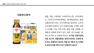 판콜에이내복액
해열, 진통, 소염제로, 아세트아미노펜, 구아이페네
신, 시트르산카르베타펜페인, 염산페닐에프린, 말레
산클로르페니라민, 무수카페인을 함유하는 노란색
의 투명한 액제이다. 감기 제증상(콧물, 코막힘, 재채
기, 인후통, 기침, 가래, 오한, 발열, 두통, 관절통, 근
육통)의 완화에 효과가 있다. 어른 1회 30㎖을 1일
3회, 밥 먹은 뒤 30분에 먹는다. 이 약은 진해거담제,
다른 감기약, 해열진통제, 항히스타민제, 진정제 등
과 동시 복용하지 않으며, 복용 중 자동차 및 기계류
의 운전조작을 피하고 장기 연용하지 않는다.
03 안전상비의약품 부작용 & 주의사항
 