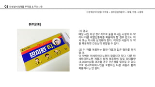 판피린티
(1) 경고
매일 세잔 이상 정기적으로 술을 마시는 사람이 이 약
이나 다른 해열진통제를 복용해야 할 경우 반드시 의
사 또는 약사와 상의해야 한다. 이러한 사람이 이 약
을 복용하면 간손상이 유발될 수 있다.
(2) 이 약을 복용하는 동안 다음과 같은 행위를 하지
말 것.
이 약에는 아세트아미노펜이 함유되어 있다. 다른 아
세트아미노펜 제품과 함께 복용하여 일일 최대용량
(4,000mg)을 초과할 경우 간손상을 일으킬 수 있으
므로 아세트아미노펜을 포함하는 다른 제품과 함께
복용해서는 안 된다.
신경계감각기관용 의약품 > 중추신경계용약 > 해열, 진통, 소염제
03 안전상비의약품 부작용 & 주의사항
 