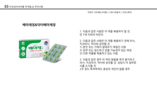 베아제정&닥터베아제정
1. 다음과 같은 사람은 이 약을 복용하지 말 것.
만 7세 이하의 어린이
2. 다음과 같은 사람은 이 약을 복용하기 전에 의사,
치과의사, 약사와 상의할 것.
1) 본인 또는 가족이 알레르기 체질인 사람
2) 임부 또는 임신하고 있을 가능성이 있는 여성
3) 다른 약물을 복용하고 있는 사람
3. 다음과 같은 경우 이 약의 복용을 즉각 중지하고
의사, 치과의사, 약사와 상의할 것. 상담시 이 첨부문
서를 소지할 것.
2주 정도 투여하여도 증상의 개선이 없을 경우
개개의 기관계용 의약품 > 소화기관용약 > 건위소화제
03 안전상비의약품 부작용 & 주의사항
 