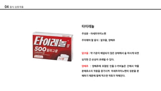 타이레놀
주성분 ­ 아세트아미노펜
주의해야 할 음식 : 알코올, 양배추
알코올 : 약 기운이 배설되지 않은 상태에서 술 마시게 되면
심각한 간 손상이 초래될 수 있다.
양배추 : 양배추에 포함된 인돌-3-카비놀은 간에서 약물
분해효소의 작용을 증가시켜 아세트아미노펜의 성분울 분
해하기 때문에 함께 먹으면 약효가 약해진다.
04 음식 상호작용
 