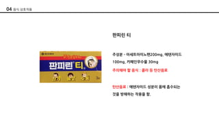 판피린 티
주성분 ­ 아세트아미노펜200mg, 에텐자미드
100mg, 카페인무수물 30mg
주의해야 할 음식 : 콜라 등 탄산음료
탄산음료 : 에텐자미드 성분이 몸에 흡수되는
것을 방해하는 작용을 함.
04 음식 상호작용
 