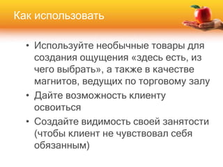 Как использовать
• Используйте необычные товары для
создания ощущения «здесь есть, из
чего выбрать», а также в качестве
магнитов, ведущих по торговому залу
• Дайте возможность клиенту
освоиться
• Создайте видимость своей занятости
(чтобы клиент не чувствовал себя
обязанным)
 