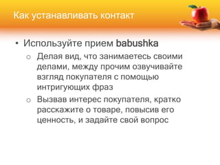 • Используйте прием babushka
o Делая вид, что занимаетесь своими
делами, между прочим озвучивайте
взгляд покупателя с помощью
интригующих фраз
o Вызвав интерес покупателя, кратко
расскажите о товаре, повысив его
ценность, и задайте свой вопрос
Как устанавливать контакт
 