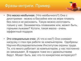 • Это маска необычная. (Что необычного?) Она с
диоптриями – можно в бассейне или на море плавать
без линз и не рисковать. Такую можно изготовить
только у нас. Занимаетесь плаванием или, может быть,
горными лыжами? Кстати, такая маска – очень
эффектный подарок
• Это специальные очки. (А что в них?) Они снимают
нагрузку с глаз при работе за компьютером. Одобрены
Научно-Исследовательским Институтом охраны труда.
Те, кто много работает за компьютером, у нас постоянно
их заказывает. В подарок тоже их с удовольствием
берут. Может быть, вас что-то конкретное интересует?
Фразы-интриги. Пример
 