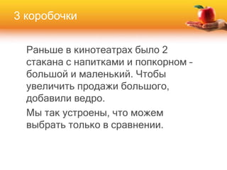 Раньше в кинотеатрах было 2
стакана с напитками и попкорном –
большой и маленький. Чтобы
увеличить продажи большого,
добавили ведро.
Мы так устроены, что можем
выбрать только в сравнении.
3 коробочки
 