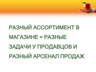 РАЗНЫЙ АССОРТИМЕНТ В
МАГАЗИНЕ = РАЗНЫЕ
ЗАДАЧИ У ПРОДАВЦОВ И
РАЗНЫЙ АРСЕНАЛ ПРОДАЖ
 