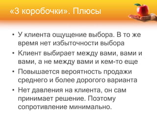 «3 коробочки». Плюсы
• У клиента ощущение выбора. В то же
время нет избыточности выбора
• Клиент выбирает между вами, вами и
вами, а не между вами и кем-то еще
• Повышается вероятность продажи
среднего и более дорогого варианта
• Нет давления на клиента, он сам
принимает решение. Поэтому
сопротивление минимально.
 