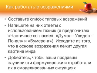 • Составьте список типовых возражений
• Напишите на них ответы с
использованием техник (я предпочитаю
«Частичное согласие», «Думал – Увидел –
Понял» и «Бумеранг»). Исходите из того,
что в основе возражения лежит другая
картина мира
• Добейтесь, чтобы ваши продавцы
заучили эти формулировки и отработали
их в смоделированных ситуациях
Как работать с возражениями
 