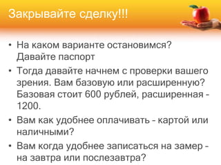 Закрывайте сделку!!!
• На каком варианте остановимся?
Давайте паспорт
• Тогда давайте начнем с проверки вашего
зрения. Вам базовую или расширенную?
Базовая стоит 600 рублей, расширенная –
1200.
• Вам как удобнее оплачивать – картой или
наличными?
• Вам когда удобнее записаться на замер –
на завтра или послезавтра?
 