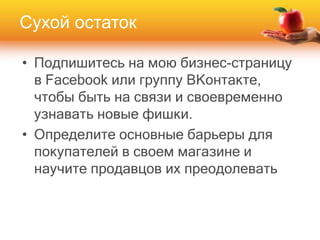 • Подпишитесь на мою бизнес-страницу
в Facebook или группу ВКонтакте,
чтобы быть на связи и своевременно
узнавать новые фишки.
• Определите основные барьеры для
покупателей в своем магазине и
научите продавцов их преодолевать
Сухой остаток
 