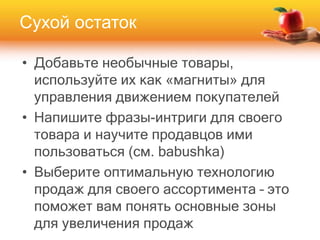 • Добавьте необычные товары,
используйте их как «магниты» для
управления движением покупателей
• Напишите фразы-интриги для своего
товара и научите продавцов ими
пользоваться (см. babushka)
• Выберите оптимальную технологию
продаж для своего ассортимента – это
поможет вам понять основные зоны
для увеличения продаж
Сухой остаток
 
