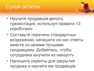 • Научите продавцов делать
презентации, используя правило «3
коробочки»
• Составьте перечень стандартных
возражений, напишите на них ответы
вместе со своими лучшими
продавцами. Добейтесь, чтобы
сотрудники выучили их наизусть
• Напишите скрипты для закрытия
продажи и научите им продавцов
Сухой остаток
 