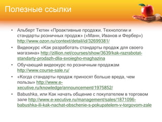 • Альберт Тютин «Проактивные продажи. Технологии и
стандарты розничных продаж» («Манн, Иванов и Фербер»)
http://www.ozon.ru/context/detail/id/32699381/
• Видеокурс «Как разработать стандарты продаж для своего
магазина» http://zillion.net/courses/show/3639/kak-razrabotat-
standarty-prodazh-dlia-svoiegho-maghazina
• Обучающий видеокурс по розничным продажам
http://www.course-sale.ru/
• «Когда стандарты продаж приносят больше вреда, чем
пользы» http://www.e-
xecutive.ru/knowledge/announcement/1975852/
• Babushka, или Как начать общение с покупателем в торговом
зале http://www.e-xecutive.ru/management/sales/1871096-
babushka-ili-kak-nachat-obschenie-s-pokupatelem-v-torgovom-zale
Полезные ссылки
 