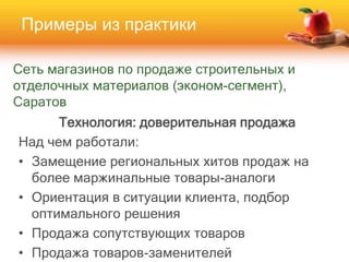 Сеть магазинов по продаже строительных и
отделочных материалов (эконом-сегмент),
Саратов
Технология: доверительная продажа
Над чем работали:
• Замещение региональных хитов продаж на
более маржинальные товары-аналоги
• Ориентация в ситуации клиента, подбор
оптимального решения
• Продажа сопутствующих товаров
• Продажа товаров-заменителей
Примеры из практики
 