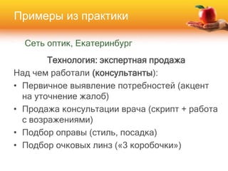 Сеть оптик, Екатеринбург
Технология: экспертная продажа
Над чем работали (консультанты):
• Первичное выявление потребностей (акцент
на уточнение жалоб)
• Продажа консультации врача (скрипт + работа
с возражениями)
• Подбор оправы (стиль, посадка)
• Подбор очковых линз («3 коробочки»)
Примеры из практики
 
