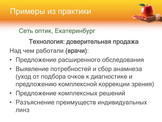 Сеть оптик, Екатеринбург
Технология: доверительная продажа
Над чем работали (врачи):
• Предложение расширенного обследования
• Выявление потребностей и сбор анамнеза
(уход от подбора очков к диагностике и
предложению комплексной коррекции зрения)
• Предложение комплексных решений
• Разъяснение преимуществ индивидуальных
линз
Примеры из практики
 