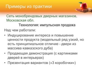 Сеть монобрендовых дверных магазинов,
Московская обл.
Технология: импульсная продажа
Над чем работали:
• Индуцирование интереса и повышение
ценности продукта (модельный ряд узкий, но
есть принципиальное отличие – двери из
массива кавказского дуба)
• Продающая демонстрация (с картинками
дверей в интерьерах)
• Презентация вариантов («3 коробочки»)
Примеры из практики
 