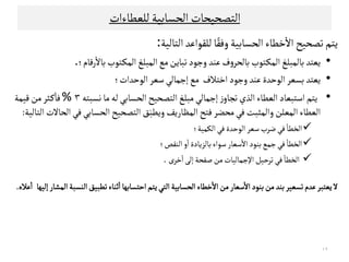 ‫ﻠﻟﻌﻄﺎءات‬‫اﻠﺤﺳﺎﺑﻴﺔ‬‫اﻠﺘﺼﺤﻴﺤﺎت‬
‫اﻠﺤﺳﺎﺑﻴﺔ‬ ‫ﺧﻄﺎء‬
ٔ
‫اﻻ‬ ‫ﺗﺼﺤﻴﺢ‬‫ﻳﺘﻢ‬‫ﻠﻟﻗﻮاﻋﺪ‬‫ﺎ‬ً‫وﻓﻗ‬‫اﻠﺘﺎﻠﻴﺔ‬:
•‫ﺑﺎﻠﻣﺒﻟﻎ‬‫ﻳﻌﺘﺪ‬‫ﺗﺒﺎﻳﻦ‬‫وﺠﻮد‬ ‫ﻋﻨﺪ‬‫ف‬‫و‬‫ﺑﺎﻠﺤﺮ‬‫ـﺘﻮب‬‫ﻛ‬‫اﻠﻣ‬‫ﻤﻊ‬‫رﻘﺎم‬
ٔ
‫ﺑﺎﻻ‬‫ـﺘﻮب‬‫ﻛ‬‫اﻠﻣ‬‫اﻠﻣﺒﻟﻎ‬‫؛‬.
•‫اﻠﻮﺣﺪة‬‫ﺑﺳﻌﺮ‬‫ﻳﻌﺘﺪ‬‫اﺧﺘﻼف‬‫وﺠﻮد‬‫ﻋﻨﺪ‬‫ﻤﻊ‬‫اﻠﻮﺣﺪات‬‫ﺴﻌﺮ‬‫إﺠﻣﺎﻠﻲ‬‫؛‬
•‫ﻧﺳﺒﺘﻪ‬‫ﻤﺎ‬‫ﻠﻪ‬‫اﻠﺤﺳﺎﺑﻲ‬‫اﻠﺘﺼﺤﻴﺢ‬ ‫ﻤﺒﻟﻎ‬‫إﺠﻣﺎﻠﻲ‬‫ز‬‫ﺗﺟﺎو‬‫اﻠﺬي‬‫اﻠﻌﻄﺎء‬‫اﺴﺘﺒﻌﺎد‬‫ﻳﺘﻢ‬٣%‫ﻘﻴﻣﺔ‬‫ﻤﻦ‬‫ـﺜﺮ‬‫ﻜ‬
ٔ
‫ﻓﺎ‬
‫اﻠﺤﺳﺎﺑﻲ‬‫اﻠﺘﺼﺤﻴﺢ‬ ‫ﻖ‬َ‫وﻳﻄﺒ‬‫اﻠﻣﻈﺎرﻳﻒ‬‫ﻓﺘﺢ‬‫ﻤﺤﻀﺮ‬‫ﻓﻲ‬‫واﻠﻣﺜﺒﺖ‬‫اﻠﻣﻌﻟﻦ‬‫اﻠﻌﻄﺎء‬‫اﻠﺘﺎﻠﻴﺔ‬ ‫اﻠﺤﺎﻻت‬‫ﻓﻲ‬:
‫اﻠﻛﻣﻴﺔ‬‫ﻓﻲ‬‫اﻠﻮﺣﺪة‬ ‫ﺴﻌﺮ‬‫ﺿﺮب‬‫ﻓﻲ‬
ٔ
‫اﻠﺨﻄﺎ‬‫؛‬ ‫اﻠﻛﻣﻴﺔ‬‫ﻓﻲ‬‫اﻠﻮﺣﺪة‬ ‫ﺴﻌﺮ‬‫ﺿﺮب‬‫ﻓﻲ‬
ٔ
‫اﻠﺨﻄﺎ‬‫؛‬
‫ا‬‫اﻠﻨﻗﺺ‬‫و‬
ٔ
‫ا‬‫ﺑﺎﻠﺰﻳﺎدة‬‫ﺴﻮاء‬‫ﺴﻌﺎر‬
ٔ
‫اﻻ‬‫ﺑﻨﻮد‬‫ﺠﻣﻊ‬‫ﻓﻲ‬
ٔ
‫ﻠﺨﻄﺎ‬‫؛‬
‫ﺧﺮى‬ٔ
‫ا‬‫إﻠﻰ‬‫ﺻﻔﺤﺔ‬‫ﻤﻦ‬‫اﻹﺠﻣﺎﻠﻴﺎت‬‫ﺗﺮﺣﻴﻞ‬‫ﻓﻲ‬
ٔ
‫اﻠﺨﻄﺎ‬.
‫اﻠﺘﻲ‬‫اﻠﺤﺳﺎﺑﻴﺔ‬‫ﺧﻄﺎء‬
ٔ
‫اﻻ‬‫ﻤﻦ‬‫ﺴﻌﺎر‬
ٔ
‫اﻻ‬‫ﺑﻨﻮد‬‫ﻤﻦ‬‫ﺑﻨﺪ‬‫ﺗﺳﻌﻴﺮ‬‫ﻋﺪم‬‫ﻳﻌﺘﺒﺮ‬‫ﻻ‬‫إﻠﻴﻬﺎ‬ ‫اﻠﻣﺷﺎر‬‫اﻠﻨﺳﺒﺔ‬‫ﺗﻄﺒﻴﻖ‬‫ﺛﻨﺎء‬
ٔ
‫ا‬‫اﺣﺘﺳﺎﺑﻬﺎ‬‫ﻳﺘﻢ‬‫ﻋﻼ‬
ٔ
‫ا‬‫ﻩ‬.
١٢
 