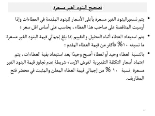 ‫اﻠﺒﻨﻮد‬‫ﺗﺼﺤﻴﺢ‬‫اﻠ‬‫ﻤﺳﻌﺮة‬‫ﻐﻴﺮ‬
•‫ﻳﺘﻢ‬‫ﺗﺳﻌﻴﺮ‬‫ﻤﺳﻌﺮة‬‫اﻠﻐﻴﺮ‬‫اﻠﺒﻨﻮد‬‫اﻠﻌﻄﺎءات‬‫ﻓﻲ‬‫اﻠﻣﻗﺪﻤﺔ‬‫ﻠﻟﺒﻨﻮد‬‫ﺴﻌﺎر‬
ٔ
‫اﻻ‬‫ﻋﻟﻰ‬
ٔ
‫ﺑﺎ‬‫وإذا‬
‫ﻋﻟﻰ‬‫اﻠﻣﻨﺎﻘﺼﺔ‬‫رﺴﻴﺖ‬
ٔ
‫ا‬‫اﻠﻌﻄﺎء‬‫ﻫﺬا‬‫ﺻﺎﺣﺐ‬،‫ﺴﻌﺮ‬‫اﻘﻞ‬‫ﺴﺎس‬
ٔ
‫ا‬‫ﻋﻟﻰ‬‫ﻳﺤﺎﺴﺐ‬‫؛‬
•‫واﻠﺘﻗﻴﻴﻢ‬‫اﻠﺘﺤﻟﻴﻞ‬‫ﺛﻨﺎء‬
ٔ
‫ا‬‫اﻠﻌﻄﺎء‬‫اﺴﺘﺒﻌﺎد‬‫ﻳﺘﻢ‬‫اﻠﺒﻨﻮد‬‫ﻘﻴﻣﺔ‬‫إﺠﻣﺎﻠﻲ‬‫ﺑﻟﻎ‬‫إذا‬‫اﻠ‬‫ﻤﺳﻌﺮة‬ ‫ﻐﻴﺮ‬
‫ﻧﺳﺒﺘﻪ‬‫ﻤﺎ‬١٠%‫اﻠﻣﻗﺪم‬‫اﻠﻌﻄﺎء‬‫ﻘﻴﻣﺔ‬‫ﻤﻦ‬‫ـﺜﺮ‬‫ﻜ‬
ٔ
‫ﻓﺎ‬‫؛‬
•‫ﺑﺎﻠﻨﺳﺒﺔ‬‫ﺑﻗﻴﺔ‬‫اﺴﺘﺒﻌﺎد‬‫ﺑﻌﺪ‬‫ا‬ ً‫وﺣﻴﺪ‬‫ﺻﺒﺢ‬
ٔ
‫ا‬‫ﻠﻌﻄﺎء‬‫و‬
ٔ
‫ا‬‫وﺣﻴﺪ‬‫ﻠﻌﻄﺎء‬‫اﻠﻌﻄﺎءات‬،‫ﻳﺘﻢ‬
‫ﻋﺪم‬‫ﺸﺮﻳﻄﺔ‬‫اﻹرﺴﺎء‬‫ﻠﻐﺮض‬ ‫اﻠﺘﻗﺪﻳﺮﻳﺔ‬‫اﻠﺘﻛﻟﻔﺔ‬‫ﺴﻌﺎر‬
ٔ
‫ا‬ ‫اﻋﺘﻣﺎد‬‫ﻋﺪم‬‫ﺸﺮﻳﻄﺔ‬‫اﻹرﺴﺎء‬‫ﻠﻐﺮض‬ ‫اﻠﺘﻗﺪﻳﺮﻳﺔ‬‫اﻠﺘﻛﻟﻔﺔ‬‫ﺴﻌﺎر‬
ٔ
‫ا‬ ‫اﻋﺘﻣﺎد‬‫اﻠﺒﻨﻮد‬‫ﻘﻴﻣﺔ‬‫ز‬‫ﺗﺟﺎو‬‫اﻠﻐﻴﺮ‬
‫ﻤﺳﻌﺮة‬‫ﻧﺳﺒﺔ‬١٠%‫ﻓﻲ‬‫واﻠﻣﺜﺒﺖ‬‫اﻠﻣﻌﻟﻦ‬‫اﻠﻌﻄﺎء‬‫ﻘﻴﻣﺔ‬‫إﺠﻣﺎﻠﻲ‬‫ﻤﻦ‬‫ﻓﺘﺢ‬‫ﻤﺤﻀﺮ‬
‫اﻠﻣﻈﺎرﻳﻒ‬.
١٣
 