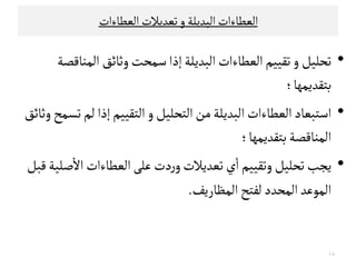 ‫اﻠ‬‫ﻌﻄﺎءات‬‫اﻠ‬‫ﺒﺪﻳﻟﺔ‬‫و‬‫اﻠﻌﻄﺎءات‬‫ﺗﻌﺪﻳﻼت‬
•‫إذا‬‫اﻠﺒﺪﻳﻟﺔ‬‫اﻠﻌﻄﺎءات‬‫ﺗﻗﻴﻴﻢ‬‫و‬‫ﺗﺤﻟﻴﻞ‬‫اﻠﻣﻨﺎﻘﺼﺔ‬ ‫وﺛﺎﺋﻖ‬‫ﺴﻣﺤﺖ‬
‫ﺑﺘﻗﺪﻳ‬‫ﻣﻬﺎ؛‬
•‫اﻠﻌﻄﺎء‬‫اﺴﺘﺒﻌﺎد‬‫ﺗ‬‫ﻠﻢ‬‫إذا‬‫اﻠﺘﻗﻴﻴﻢ‬‫و‬‫اﻠﺘﺤﻟﻴﻞ‬‫ﻤﻦ‬‫اﻠﺒﺪﻳﻟﺔ‬‫ات‬‫وﺛﺎﺋﻖ‬‫ﺳﻣﺢ‬
‫ﺑﺘﻗﺪﻳﻣ‬‫اﻠﻣﻨﺎﻘﺼﺔ‬‫ﻬﺎ؛‬‫ﺑﺘﻗﺪﻳﻣ‬‫اﻠﻣﻨﺎﻘﺼﺔ‬‫ﻬﺎ؛‬
•‫ﻳﺟﺐ‬‫ﻘﺒﻞ‬‫ﺻﻟﻴﺔ‬
ٔ
‫اﻻ‬‫اﻠﻌﻄﺎءات‬‫ﻋﻟﻰ‬‫دت‬‫ر‬‫و‬‫ﺗﻌﺪﻳﻼت‬‫ي‬
ٔ
‫ا‬‫وﺗﻗﻴﻴﻢ‬‫ﺗﺤﻟﻴﻞ‬
‫اﻠﻣﻈﺎرﻳﻒ‬‫ﻠﻔﺘﺢ‬‫اﻠﻣﺤﺪد‬‫اﻠﻣﻮﻋﺪ‬.
١٨
 